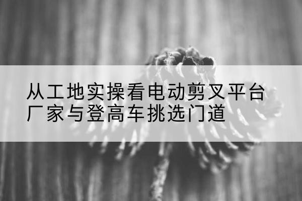 清丰电动剪叉升降平台厂家-从工地实操看电动剪叉平台厂家与登高车挑选门道