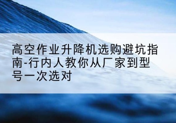 清丰升降平台厂家-高空作业升降机选购避坑指南-行内人教你从厂家到型号一次选对